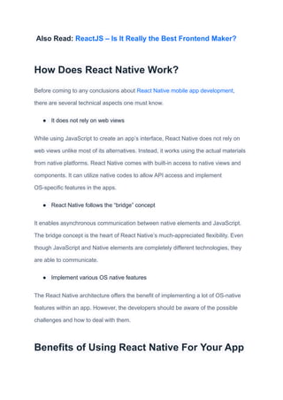 Also Read: ReactJS – Is It Really the Best Frontend Maker?
How Does React Native Work?
Before coming to any conclusions about React Native mobile app development,
there are several technical aspects one must know.
● It does not rely on web views
While using JavaScript to create an app’s interface, React Native does not rely on
web views unlike most of its alternatives. Instead, it works using the actual materials
from native platforms. React Native comes with built-in access to native views and
components. It can utilize native codes to allow API access and implement
OS-specific features in the apps.
● React Native follows the “bridge” concept
It enables asynchronous communication between native elements and JavaScript.
The bridge concept is the heart of React Native’s much-appreciated flexibility. Even
though JavaScript and Native elements are completely different technologies, they
are able to communicate.
● Implement various OS native features
The React Native architecture offers the benefit of implementing a lot of OS-native
features within an app. However, the developers should be aware of the possible
challenges and how to deal with them.
Benefits of Using React Native For Your App
 