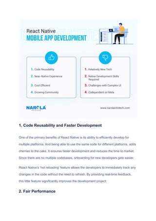 1. Code Reusability and Faster Development
One of the primary benefits of React Native is its ability to efficiently develop for
multiple platforms. And being able to use the same code for different platforms, adds
cherries to the cake. It ensures faster development and reduces the time to market.
Since there are no multiple codebases, onboarding for new developers gets easier.
React Native’s ‘hot reloading’ feature allows the developers to immediately track any
changes in the code without the need to refresh. By providing real-time feedback,
this little feature significantly improves the development project.
2. Fair Performance
 