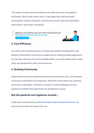 The ‘bridge’ concept makes React Native a lot better than other cross-platform
frameworks. Since it uses native code, it is less laggy than most web-based
cross-platform solutions. Moreover, using the exact words, apps built using React
Native offer a “near-native” experience.
3. Cost Efficiency
One of the most important reasons to choose cross-platform development is cost
efficiency. React Native has become a reliable tool for creating excellent applications
at a fair price. Because of its code reusability feature, you need smaller teams, unlike
native app development, which saves resources.
4. Growing Community
React Native has been a revolutionary open-source framework so far, and Facebook
continues to make efforts for its expansion. Meanwhile, React Native has a growing
community of developers. Therefore, it’s easier to combat challenges and find
solutions to problems that might hinder the development process.
But the positives and negatives co-exist…
Unlike most companies that provide React Native app development services, we
want you to consider both sides of the coin.
 