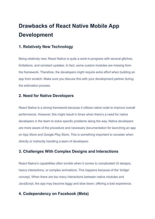 Drawbacks of React Native Mobile App
Development
1. Relatively New Technology
Being relatively new, React Native is quite a work-in-progress with several glitches,
limitations, and constant updates. In fact, some custom modules are missing from
the framework. Therefore, the developers might require extra effort when building an
app from scratch. Make sure you discuss this with your development partner during
the estimation process.
2. Need for Native Developers
React Native is a strong framework because it utilizes native code to improve overall
performance. However, this might result in times when there’s a need for native
developers in the team to solve specific problems along the way. Native developers
are more aware of the procedure and necessary documentation for launching an app
on App Store and Google Play Store. This is something important to consider when
directly or indirectly handling a team of developers.
3. Challenges With Complex Designs and Interactions
React Native’s capabilities often tumble when it comes to complicated UI designs,
heavy interactions, or complex animations. This happens because of the ‘bridge’
concept. When there are too many interactions between native modules and
JavaScript, the app may become laggy and slow down, offering a bad experience.
4. Codependency on Facebook (Meta)
 