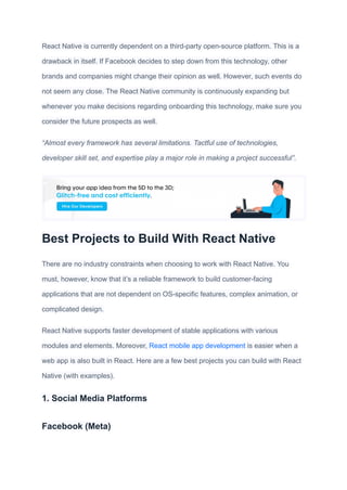 React Native is currently dependent on a third-party open-source platform. This is a
drawback in itself. If Facebook decides to step down from this technology, other
brands and companies might change their opinion as well. However, such events do
not seem any close. The React Native community is continuously expanding but
whenever you make decisions regarding onboarding this technology, make sure you
consider the future prospects as well.
“Almost every framework has several limitations. Tactful use of technologies,
developer skill set, and expertise play a major role in making a project successful”.
Best Projects to Build With React Native
There are no industry constraints when choosing to work with React Native. You
must, however, know that it’s a reliable framework to build customer-facing
applications that are not dependent on OS-specific features, complex animation, or
complicated design.
React Native supports faster development of stable applications with various
modules and elements. Moreover, React mobile app development is easier when a
web app is also built in React. Here are a few best projects you can build with React
Native (with examples).
1. Social Media Platforms
Facebook (Meta)
 