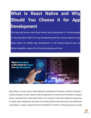 What is React Native and Why
Should You Choose it for App
Development
This blog will discuss what React Native App Development is The advantages
of choosing React Native for App development,and the various reasons to use
React Native for Mobile App Development. It will include features like Live
Reload capability ,support for third-party plugins,and more.
React Native is an open-source mobile application development framework created by Facebook. It
enables developers to build natively rendering applications for Android and iOS platforms using the
React.js JavaScript library. React Native helps in the creation of world-class application experiences
on mobile while unlocking the best parts of the Native platform like performance and scalability by
reusing React, a popular JavaScript library for building User Interfaces. It allows developers to create
 