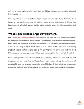 truly native mobile applications for both Android and iOS by enabling the same codebase to be used
for both platforms.
This blog will discuss what React Native App Development is, the advantages of choosing React
Native for App development, and the various reasons to use React Native for Mobile App
Development. It will include features like Live Reload capability, support for third-party plugins, and
more.
What is React Mobile App Development?
React Mobile App Development Company involves using the React JavaScript library and framework
for developing high-performing mobile apps for iOS and Android. Similar to React web development,
React mobile uses declarative JSX markup and the virtual DOM for creating user interfaces. However,
instead of rendering to HTML, React mobile taps into native mobile capabilities by compiling
JavaScript code to platform-specific code for iOS and Android. This allows apps built with React
Mobile to access native components and APIs on each platform, giving them a native look and feel.
React Mobile provides various benefits like fast development, code reuse across platforms, and
integration with third-party libraries. Though React mobile renders natively, the performance of
complex CPU tasks may be slower compared to native SDKs. Overall, React mobile app development
enables the efficient creation of high-quality, high-performing mobile apps using web technologies.
 