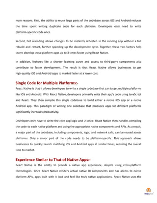 main reasons. First, the ability to reuse large parts of the codebase across iOS and Android reduces
the time spent writing duplicate code for each platform. Developers only need to write
platform-specific code once.
Second, hot reloading allows changes to be instantly reflected in the running app without a full
rebuild and restart, further speeding up the development cycle. Together, these two factors help
teams develop cross-platform apps up to 3 times faster using React Native.
In addition, features like a shorter learning curve and access to third-party components also
contribute to faster development. The result is that React Native allows businesses to get
high-quality iOS and Android apps to market faster at a lower cost.
Single Code for Multiple Platforms:-
React Native is that it allows developers to write a single codebase that can target multiple platforms
like iOS and Android. With React Native, developers primarily write their app's code using JavaScript
and React. They then compile this single codebase to build either a native iOS app or a native
Android app. This paradigm of writing one codebase that produces apps for different platforms
significantly increases productivity.
Developers only have to write the core app logic and UI once. React Native then handles compiling
the code to each native platform and using the appropriate native components and APIs. As a result,
a major part of the codebase, including components, logic, and network calls, can be reused across
platforms. Only a minor part of the code needs to be platform-specific. This approach allows
businesses to quickly launch matching iOS and Android apps at similar times, reducing the overall
time to market.
Experience Similar to That of Native Apps:-
React Native is the ability to provide a native app experience, despite using cross-platform
technologies. Since React Native renders actual native UI components and has access to native
platform APIs, apps built with it look and feel like truly native applications. React Native uses the
 