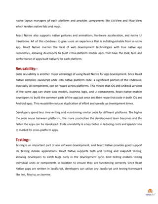 native layout managers of each platform and provides components like ListView and MapsView,
which renders native lists and maps.
React Native also supports native gestures and animations, hardware acceleration, and native UI
transitions. All of this combines to give users an experience that is indistinguishable from a native
app. React Native marries the best of web development technologies with true native app
capabilities, allowing developers to build cross-platform mobile apps that have the look, feel, and
performance of apps built natively for each platform.
Reusability:-
Code reusability is another major advantage of using React Native for app development. Since React
Native compiles JavaScript code into native platform code, a significant portion of the codebase,
especially UI components, can be reused across platforms. This means that iOS and Android versions
of the same app can share data models, business logic, and UI components. React Native enables
developers to build the common parts of the app just once and then reuse that code in both iOS and
Android apps. This reusability reduces duplication of effort and speeds up development times.
Developers spend less time writing and maintaining similar code for different platforms. The higher
the code reuse between platforms, the more productive the development team becomes and the
faster the apps can be developed. Code reusability is a key factor in reducing costs and speeds time
to market for cross-platform apps.
Testing:-
Testing is an important part of any software development, and React Native provides good support
for testing mobile applications. React Native supports both unit testing and snapshot testing,
allowing developers to catch bugs early in the development cycle. Unit testing enables testing
individual units or components in isolation to ensure they are functioning correctly. Since React
Native apps are written in JavaScript, developers can utilize any JavaScript unit testing framework
like Jest, Mocha, or Jasmine.
 