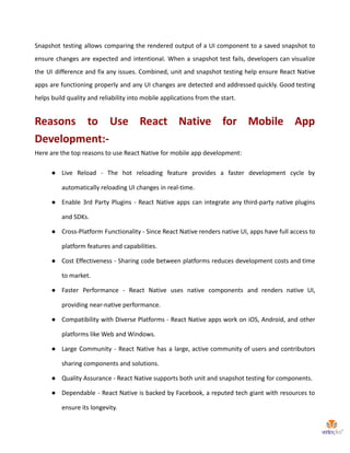 Snapshot testing allows comparing the rendered output of a UI component to a saved snapshot to
ensure changes are expected and intentional. When a snapshot test fails, developers can visualize
the UI difference and fix any issues. Combined, unit and snapshot testing help ensure React Native
apps are functioning properly and any UI changes are detected and addressed quickly. Good testing
helps build quality and reliability into mobile applications from the start.
Reasons to Use React Native for Mobile App
Development:-
Here are the top reasons to use React Native for mobile app development:
● Live Reload - The hot reloading feature provides a faster development cycle by
automatically reloading UI changes in real-time.
● Enable 3rd Party Plugins - React Native apps can integrate any third-party native plugins
and SDKs.
● Cross-Platform Functionality - Since React Native renders native UI, apps have full access to
platform features and capabilities.
● Cost Effectiveness - Sharing code between platforms reduces development costs and time
to market.
● Faster Performance - React Native uses native components and renders native UI,
providing near-native performance.
● Compatibility with Diverse Platforms - React Native apps work on iOS, Android, and other
platforms like Web and Windows.
● Large Community - React Native has a large, active community of users and contributors
sharing components and solutions.
● Quality Assurance - React Native supports both unit and snapshot testing for components.
● Dependable - React Native is backed by Facebook, a reputed tech giant with resources to
ensure its longevity.
 