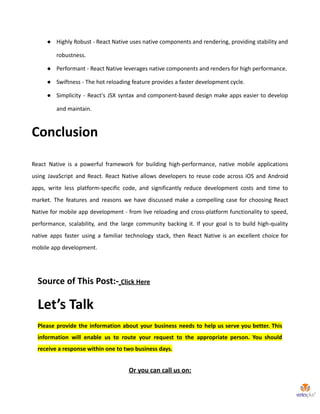 ● Highly Robust - React Native uses native components and rendering, providing stability and
robustness.
● Performant - React Native leverages native components and renders for high performance.
● Swiftness - The hot reloading feature provides a faster development cycle.
● Simplicity - React's JSX syntax and component-based design make apps easier to develop
and maintain.
Conclusion
React Native is a powerful framework for building high-performance, native mobile applications
using JavaScript and React. React Native allows developers to reuse code across iOS and Android
apps, write less platform-specific code, and significantly reduce development costs and time to
market. The features and reasons we have discussed make a compelling case for choosing React
Native for mobile app development - from live reloading and cross-platform functionality to speed,
performance, scalability, and the large community backing it. If your goal is to build high-quality
native apps faster using a familiar technology stack, then React Native is an excellent choice for
mobile app development.
Source of This Post:- Click Here
Let’s Talk
Please provide the information about your business needs to help us serve you better. This
information will enable us to route your request to the appropriate person. You should
receive a response within one to two business days.
Or you can call us on:
 