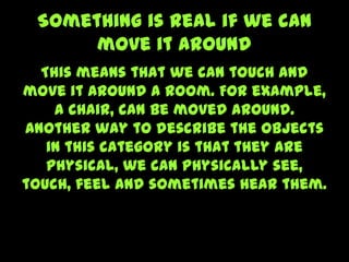 Something is real if we can
move it around
This means that we can touch and
move it around a room. For example,
a chair, can be moved around.
Another way to describe the objects
in this category is that they are
physical, we can physically see,
touch, feel and sometimes hear them.
 