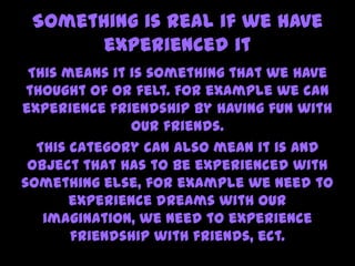 Something is real if we have
experienced it
This means it is something that we have
thought of or felt. For example we can
experience friendship by having fun with
our friends.
This category can also mean it is and
object that has to be experienced with
something else, for example we need to
experience dreams with our
imagination, we need to experience
friendship with friends, ect.
 