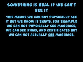 Something is real if we can’t
see it
This means we can not physically see
it but we know it exists. For example
we can not physically see marriage,
we can see rings, and certificates but
we can not actually see marriage.
 