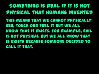 Something is real if it is not
physical that humans invented
This means that we cannot physically
see, touch our feel it but we all
know that it exists. For example, evil
is not physical but we all know that
is exists because someone decided to
call it that.
 