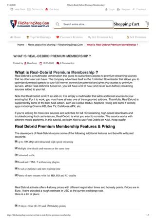 3/12/2020 What is Real-Debrid Premium Membership ?
https://ﬁlesharingshop.com/news/what-is-real-debrid-premium-membership 1/3
Home News about ﬁle sharing - FilesharingShop.Com What is Real-Debrid Premium Membership ?» »
What is Real-Debrid Premium Membership ?
Real Debrid is a multihoster combination that gives its subscribers access to premium streaming sources
that no other user can have. The company advertises itself as the ‘Unlimited Downloader that allows you to
optimize download speeds to your full Internet connection potential and gives you access to premium
servers. When Real-Debrid is turned on, you will have a lot of new (and never seen before) streaming
sources added to your list.
Note that Real Debrid is NOT an add-on; It is simply a multihoster that adds additional sources to your
existing list. For it to work, you must have at least one of the supported add-ons. Thankfully, Real Debrid is
supported by some of the best Kodi addon, such as Exodus Redux, Neptune Rising and some FireStick
apps including Cinema HD, Bee TV, CatMouse APK, etc.
If you're looking for more new sources and activities for full HD streaming, high-speed downloads and
troubleshooting Kodi cache issues, Real-Debrid is what you want to consider. This service works with
different media platforms. In this tutorial, we learn how to use Real Debrid on Kodi. Keep stable!
 
Real Debrid Premium Membership Features  Pricing
The developers of Real-Debrid require some of the following additional features and beneﬁts with paid
accounts:
 
Real Debrid activate offers 4-storey prices with different registration times and honesty points. Prices are in
Euro. I have provided a rough estimate in USD at the current exchange rate.
Here is a list of plans:
 
 
WHAT IS REAL-DEBRID PREMIUM MEMBERSHIP ?
Posted by BlueSnap 12/03/2020 0 Comment(s)
Up to 300 Mbps download and high-speed streaming
Multiple downloads and streams at the same time
Unlimited trafﬁc
Broadcast HTML 5 without any plugins
No ads experience and zero waiting time
Plenty of new streams with full HD, HD and SD quality
15 Days: 3 Eur ($3.70) and 150 ﬁdelity points
 Help Desk  Contact Us  Get Keys  Login  Register  Checkout
Home Top FileSharings Customer Reviews Get Premium Key Sell Premium
Shopping Cart Search entire store...
 