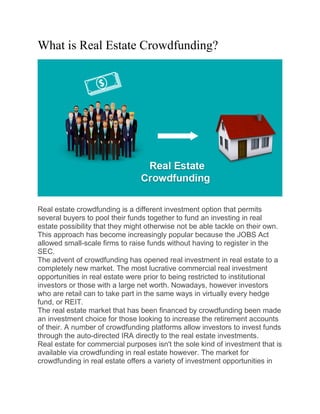 What is Real Estate Crowdfunding?
Real estate crowdfunding is a different investment option that permits
several buyers to pool their funds together to fund an investing in real
estate possibility that they might otherwise not be able tackle on their own.
This approach has become increasingly popular because the JOBS Act
allowed small-scale firms to raise funds without having to register in the
SEC.
The advent of crowdfunding has opened real investment in real estate to a
completely new market. The most lucrative commercial real investment
opportunities in real estate were prior to being restricted to institutional
investors or those with a large net worth. Nowadays, however investors
who are retail can to take part in the same ways in virtually every hedge
fund, or REIT.
The real estate market that has been financed by crowdfunding been made
an investment choice for those looking to increase the retirement accounts
of their. A number of crowdfunding platforms allow investors to invest funds
through the auto-directed IRA directly to the real estate investments.
Real estate for commercial purposes isn't the sole kind of investment that is
available via crowdfunding in real estate however. The market for
crowdfunding in real estate offers a variety of investment opportunities in
 
