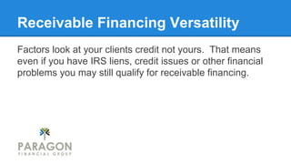 Receivable Financing Versatility
Factors look at your clients credit not yours. That means
even if you have IRS liens, credit issues or other financial
problems you may still qualify for receivable financing.

 