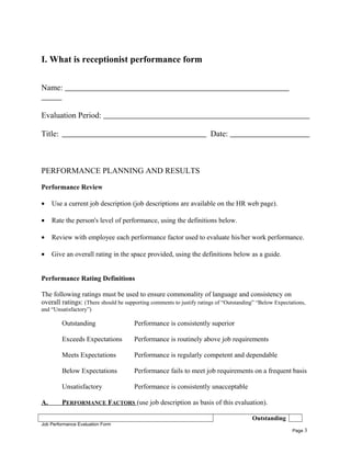I. What is receptionist performance form
Name:
Evaluation Period:
Title: Date:
PERFORMANCE PLANNING AND RESULTS
Performance Review
• Use a current job description (job descriptions are available on the HR web page).
• Rate the person's level of performance, using the definitions below.
• Review with employee each performance factor used to evaluate his/her work performance.
• Give an overall rating in the space provided, using the definitions below as a guide.
Performance Rating Definitions
The following ratings must be used to ensure commonality of language and consistency on
overall ratings: (There should be supporting comments to justify ratings of “Outstanding” “Below Expectations,
and “Unsatisfactory”)
Outstanding Performance is consistently superior
Exceeds Expectations Performance is routinely above job requirements
Meets Expectations Performance is regularly competent and dependable
Below Expectations Performance fails to meet job requirements on a frequent basis
Unsatisfactory Performance is consistently unacceptable
A. PERFORMANCE FACTORS (use job description as basis of this evaluation).
Outstanding
Job Performance Evaluation Form
Page 3
 