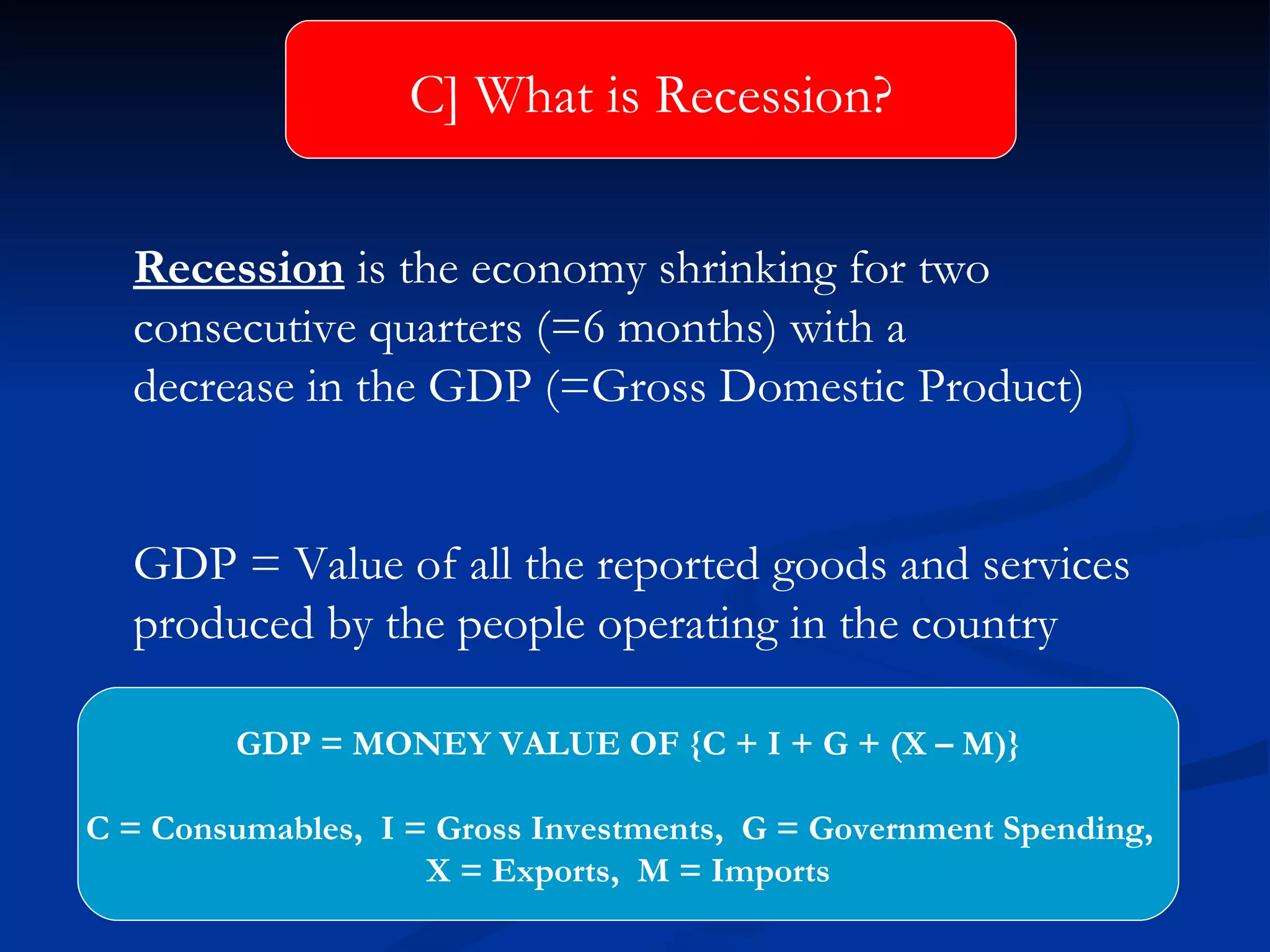 Recession  is the economy shrinking for two  consecutive quarters (=6 months) with a decrease in the GDP (=Gross Domestic Product) GDP = Value of all the reported goods and services  produced by the people operating in the country C] What is Recession? GDP = MONEY VALUE OF {C + I + G + (X – M)} C = Consumables,  I = Gross Investments,  G = Government Spending,  X = Exports,  M = Imports 