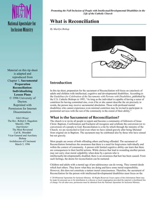 Promoting the Full Inclusion of People with Intellectual/Developmental Disabilities in the
                                                             Life of the Catholic Church


                              What is Reconciliation
                              By Marilyn Bishop




Material on this tip sheet
    is adapted and
   reproduced from
Chapter 1, Sacramental
     Preparation              Introduction 
   Reconciliation:             
   Individualizing            In this tip sheet, preparation for the sacrament of Reconciliation will focus on catechesis of
     Lesson Plans             adults and children with intellectual, cognitive and developmental disabilities. According to
                              the Guidelines for Celebration of the Sacraments with Persons with Disabilities, published by
 © 1996 University of         the U.S. Catholic Bishops in 1995, “As long as the individual is capable of having a sense of
        Dayton.               contrition for having committed sins, even if he or she cannot describe the sin precisely in
    Reprinted with            words, the person may receive sacramental absolution. Those with profound mental
Permission for Internet       disabilities who cannot experience even minimal contrition may be invited to participate in
    Dissemination.            penitential services with the rest of the community to the extent of their ability.”

       Nihil Obstat:          What is the Sacrament of Reconciliation? 
The Rev. Robert L Hagedorn    The church is to invite all people to repent and become a community of followers of Jesus
       March2, 1996           Christ. Baptism, Confirmation and Eucharist all recognize and celebrate the conversion (or re-
       Imprimatur:            conversion) of a people to God. Reconciliation is a rite by which through the ministry of the
    The Most Reverend         Church, we are reconciled to God even when we have sinned gravely after being liberated
     Carl K. Moeddel          from original sin in Baptism. The sacrament may be celebrated also by those who have sinned
Vicar General and Auxiliary   but not gravely.
          Bishop
 Archdiocese of Cincinnati    Most people are aware of both offending others and being offended. The sacrament of
      March 5, 1996           Reconciliation formalizes the awareness that there is a need for forgiveness individually and
                              within the context of community. A person with limited cognitive ability can learn that there
                              are consequences to their hurtful actions. While choices that lead to wounding another person
                              may not carry clear moral culpability when done by a person who is
                              intellectually/developmentally disabled, there is an awareness that hurt has been caused. From
                              such feelings, the desire for reconciliation can be nurtured.

                              Children and adults with a mental age of pre-adolescence can do wrong. They commit deeds
                              which hurt others. They know what they are doing and have some moral responsibility.
                              However, this does not constitute a mature moral consciousness. Therefore, the sacrament of
                              Reconciliation for the person with intellectual/developmental disabilities must focus on the
                              © 2010National Apostolate for Inclusion Ministry. All Rights Reserved. Exact copies of this Information Sheet may
                              be made for personal use or for distribution in a diocese or local congregation provided the material is distributed free
                              of charge. For all other uses, permission must be obtained from the National Apostolate for Inclusion Ministry.
 