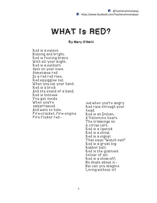 @Teacherammanijeya
https://www.facebook.com/Teacherammanijeya/
1
WHAT Is RED?
By Mary O’Neill
Red is a sunset
Blazing and bright.
Red is feeling brave
With all your might.
Red is a sunburn
Spot on your nose.
Sometimes red
Is a red red rose.
Red squiggles out
When you cut your hand.
Red is a brick
And the sound of a band.
Red is hotness
You get inside
When you're
embarrassed
And want to hide.
Fire-cracker, fire-engine
Fire flicker red -
And when you're angry
Red runs through your
head.
Red is an Indian,
A Valentine heart.
The trimmings on
A circus cart.
Red is a lipstick
Red is a shout
Red is a signal
That says: "Watch out!"
Red is a great big
Rubber ball.
Red is the giantest
Colour of all.
Red is a show-off,
No doubt about it -
But can you imagine
Living without it?
 