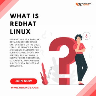 WHAT IS
REDHAT
LINUX
JOIN NOW
RED HAT LINUX IS A POPULAR
OPEN-SOURCE OPERATING
SYSTEM BASED ON THE LINUX
KERNEL. IT PROVIDES A STABLE
AND SECURE PLATFORM FOR
RUNNING APPLICATIONS AND
SERVERS. RED HAT LINUX IS
KNOWN FOR ITS ROBUSTNESS,
SCALABILITY, AND EXTENSIVE
SUPPORT FROM THE RED HAT
COMMUNITY.
WWW.NWKINGS.COM
 