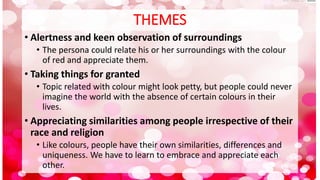 THEMES
• Alertness and keen observation of surroundings
• The persona could relate his or her surroundings with the colour
of red and appreciate them.
• Taking things for granted
• Topic related with colour might look petty, but people could never
imagine the world with the absence of certain colours in their
lives.
• Appreciating similarities among people irrespective of their
race and religion
• Like colours, people have their own similarities, differences and
uniqueness. We have to learn to embrace and appreciate each
other.
 