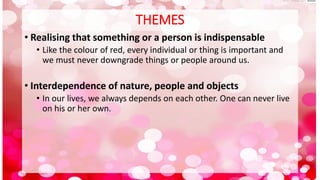 THEMES
• Realising that something or a person is indispensable
• Like the colour of red, every individual or thing is important and
we must never downgrade things or people around us.
• Interdependence of nature, people and objects
• In our lives, we always depends on each other. One can never live
on his or her own.
 