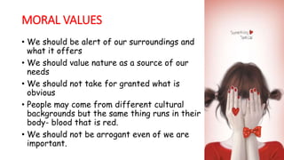 MORAL VALUES
• We should be alert of our surroundings and
what it offers
• We should value nature as a source of our
needs
• We should not take for granted what is
obvious
• People may come from different cultural
backgrounds but the same thing runs in their
body- blood that is red.
• We should not be arrogant even of we are
important.
 