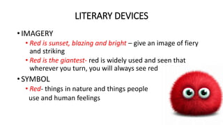 LITERARY DEVICES
• IMAGERY
• Red is sunset, blazing and bright – give an image of fiery
and striking
• Red is the giantest- red is widely used and seen that
wherever you turn, you will always see red
• SYMBOL
• Red- things in nature and things people
use and human feelings
 