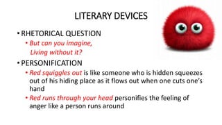 LITERARY DEVICES
• RHETORICAL QUESTION
• But can you imagine,
Living without it?
• PERSONIFICATION
• Red squiggles out is like someone who is hidden squeezes
out of his hiding place as it flows out when one cuts one’s
hand
• Red runs through your head personifies the feeling of
anger like a person runs around
 