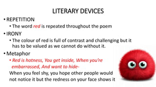 LITERARY DEVICES
• REPETITION
• The word red is repeated throughout the poem
• IRONY
• The colour of red is full of contrast and challenging but it
has to be valued as we cannot do without it.
• Metaphor
• Red is hotness, You get inside, When you’re
embarrassed, And want to hide-
When you feel shy, you hope other people would
not notice it but the redness on your face shows it
 
