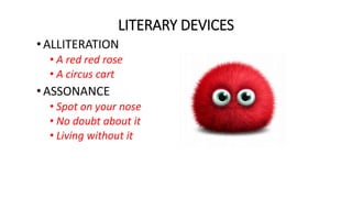 LITERARY DEVICES
•ALLITERATION
• A red red rose
• A circus cart
•ASSONANCE
• Spot on your nose
• No doubt about it
• Living without it
 