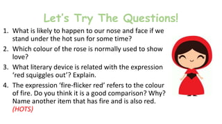 Let’s Try The Questions!
1. What is likely to happen to our nose and face if we
stand under the hot sun for some time?
2. Which colour of the rose is normally used to show
love?
3. What literary device is related with the expression
‘red squiggles out’? Explain.
4. The expression ‘fire-flicker red’ refers to the colour
of fire. Do you think it is a good comparison? Why?
Name another item that has fire and is also red.
(HOTS)
 