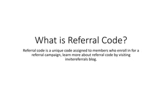 What is Referral Code?
Referral code is a unique code assigned to members who enroll in for a
referral campaign, learn more about referral code by visiting
invitereferrals blog.
 