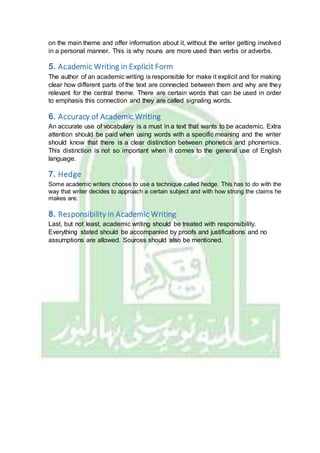 on the main theme and offer information about it, without the writer getting involved
in a personal manner. This is why nouns are more used than verbs or adverbs.
5. Academic Writing in Explicit Form
The author of an academic writing is responsible for make it explicit and for making
clear how different parts of the text are connected between them and why are they
relevant for the central theme. There are certain words that can be used in order
to emphasis this connection and they are called signaling words.
6. Accuracy of Academic Writing
An accurate use of vocabulary is a must in a text that wants to be academic. Extra
attention should be paid when using words with a specific meaning and the writer
should know that there is a clear distinction between phonetics and phonemics.
This distinction is not so important when it comes to the general use of English
language.
7. Hedge
Some academic writers choose to use a technique called hedge. This has to do with the
way that writer decides to approach a certain subject and with how strong the claims he
makes are.
8. Responsibility in Academic Writing
Last, but not least, academic writing should be treated with responsibility.
Everything stated should be accompanied by proofs and justifications and no
assumptions are allowed. Sources should also be mentioned.
 