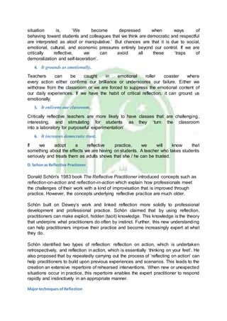 situation is, ‘We become depressed when ways of
behaving toward students and colleagues that we think are democratic and respectful
are interpreted as aloof or manipulative.’ But chances are that it is due to social,
emotional, cultural, and economic pressures entirely beyond our control. If we are
critically reflective, we can avoid all these ‘traps of
demoralization and self-laceration’.
4. It grounds us emotionally.
Teachers can be caught in emotional roller coaster where
every action either confirms our brilliance or underscores our failure. Either we
withdraw from the classroom or we are forced to suppress the emotional content of
our daily experiences. If we have the habit of critical reflection, it can ground us
emotionally.
5. It enlivens our classroom.
Critically reflective teachers are more likely to have classes that are challenging,
interesting, and stimulating for students as they ‘turn the classroom
into a laboratory for purposeful experimentation’
6. It increases democratic trust.
If we adopt a reflective practice, we will know that
something about the effects we are having on students. A teacher who takes students
seriously and treats them as adults shows that she / he can be trusted.
D. Sehon as Reflective Practioner
Donald Schön's 1983 book The Reflective Practitioner introduced concepts such as
reflection-on-action and reflection-in-action which explain how professionals meet
the challenges of their work with a kind of improvisation that is improved through
practice. However, the concepts underlying reflective practice are much older.
Schön built on Dewey’s work and linked reflection more solidly to professional
development and professional practice. Schön claimed that by using reflection,
practitioners can make explicit, hidden (tacit) knowledge. This knowledge is the theory
that underpins what practitioners do often by instinct. Further, this new understanding
can help practitioners improve their practice and become increasingly expert at what
they do.
Schön identified two types of reflection: reflection on action, which is undertaken
retrospectively, and reflection in action, which is essentially ‘thinking on your feet’. He
also proposed that by repeatedly carrying out the process of ‘reflecting on action’ can
help practitioners to build upon previous experiences and scenarios. This leads to the
creation an extensive repertoire of rehearsed interventions. When new or unexpected
situations occur in practice, this repertoire enables the expert practitioner to respond
rapidly and instinctively in an appropriate manner.
Major techniques of Reflection
 