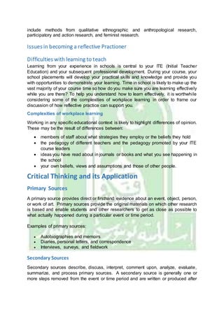include methods from qualitative ethnographic and anthropological research,
participatory and action research, and feminist research.
Issues in becoming a reflective Practioner
Difficulties with learning to teach
Learning from your experience in schools is central to your ITE (Initial Teacher
Education) and your subsequent professional development. During your course, your
school placements will develop your practical skills and knowledge and provide you
with opportunities to demonstrate your learning. Time in school is likely to make up the
vast majority of your course time so how do you make sure you are learning effectively
while you are there? To help you understand how to learn effectively, it is worthwhile
considering some of the complexities of workplace learning in order to frame our
discussion of how reflective practice can support you.
Complexities of workplace learning
Working in any specific educational context is likely to highlight differences of opinion.
These may be the result of differences between:
 members of staff about what strategies they employ or the beliefs they hold
 the pedagogy of different teachers and the pedagogy promoted by your ITE
course leaders
 ideas you have read about in journals or books and what you see happening in
the school
 your own beliefs, views and assumptions and those of other people.
Critical Thinking and its Application
Primary Sources
A primary source provides direct or firsthand evidence about an event, object, person,
or work of art. Primary sources provide the original materials on which other research
is based and enable students and other researchers to get as close as possible to
what actually happened during a particular event or time period.
Examples of primary sources:
 Autobiographies and memoirs
 Diaries, personal letters, and correspondence
 Interviews, surveys, and fieldwork
Secondary Sources
Secondary sources describe, discuss, interpret, comment upon, analyze, evaluate,
summarize, and process primary sources. A secondary source is generally one or
more steps removed from the event or time period and are written or produced after
 