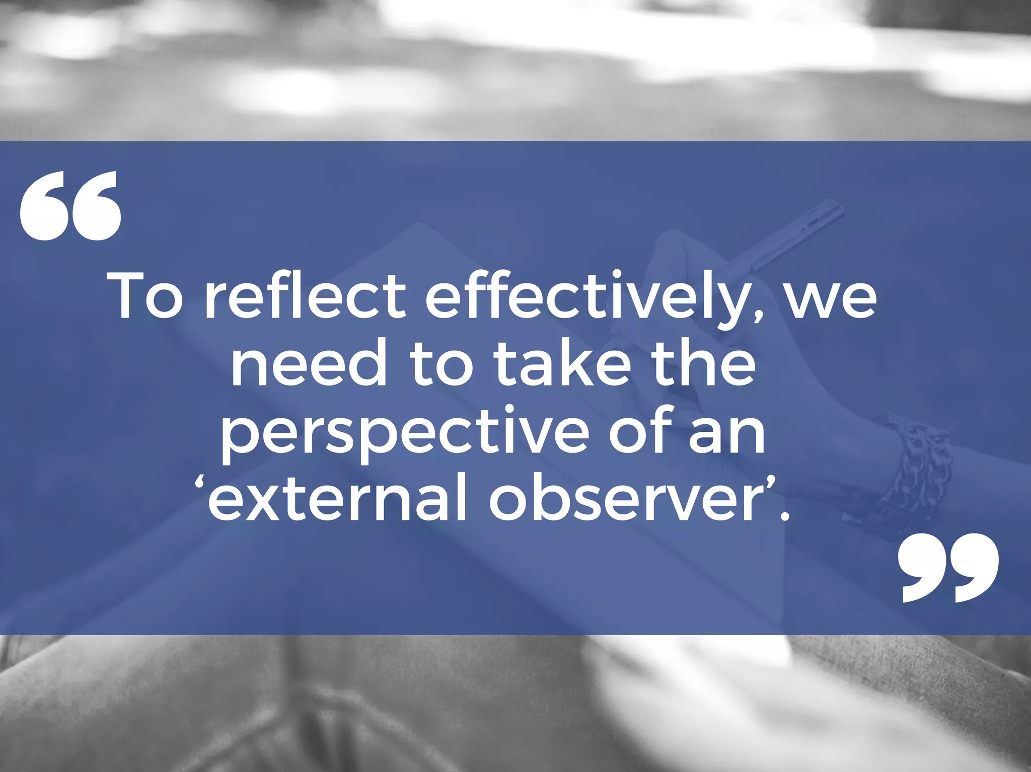 To reflect effectively, we
need to take the
perspective of an
‘external observer’.
 