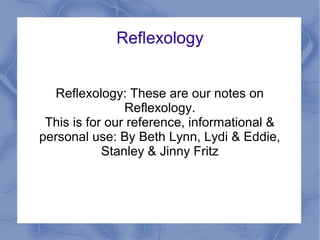Reflexology
Reflexology: These are our notes on
Reflexology.
This is for our reference, informational &
personal use: By Beth Lynn, Lydi & Eddie,
Stanley & Jinny Fritz
 