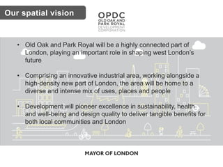 • Old Oak and Park Royal will be a highly connected part of
London, playing an important role in shaping west London’s
future
• Comprising an innovative industrial area, working alongside a
high-density new part of London, the area will be home to a
diverse and intense mix of uses, places and people
• Development will pioneer excellence in sustainability, health
and well-being and design quality to deliver tangible benefits for
both local communities and London
Our spatial vision
 