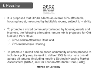 • It is proposed that OPDC adopts an overall 50% affordable
housing target, measured by habitable rooms, subject to viability
• To promote a mixed community balanced by housing needs and
incomes, the following affordable tenure mix is proposed for Old
Oak and Park Royal:
o 30% London Affordable Rent; and
o 70% Intermediate Housing
• To promote a mixed and balanced community officers propose to
include a policy requirement to deliver 25% family units overall
across all tenures (including meeting Strategic Housing Market
Assessment (SHMA) mix for London Affordable Rent (LAR))
1. Housing
 
