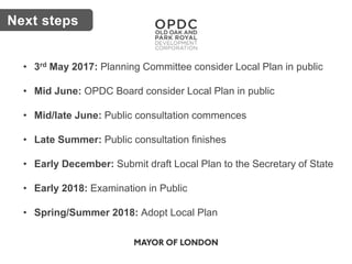 Key issuesNext steps
• 3rd May 2017: Planning Committee consider Local Plan in public
• Mid June: OPDC Board consider Local Plan in public
• Mid/late June: Public consultation commences
• Late Summer: Public consultation finishes
• Early December: Submit draft Local Plan to the Secretary of State
• Early 2018: Examination in Public
• Spring/Summer 2018: Adopt Local Plan
 