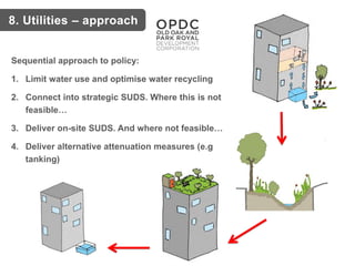 Sequential approach to policy:
1. Limit water use and optimise water recycling
2. Connect into strategic SUDS. Where this is not
feasible…
3. Deliver on-site SUDS. And where not feasible…
4. Deliver alternative attenuation measures (e.g
tanking)
8. Utilities – approach
 