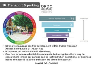 • Strongly encourage car-free development within Public Transport
Accessibility Levels (PTALs) 4-6b;
• 0.2 spaces per residential unit elsewhere;
• Car- free for non-residential developments, but recognises there may be
cases where limited car parking can be justified when operational or business
needs and access to public transport are taken into account
10. Transport & parking
 
