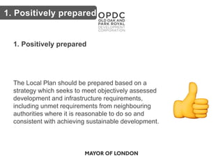 Key issues
1. Positively prepared
The Local Plan should be prepared based on a
strategy which seeks to meet objectively assessed
development and infrastructure requirements,
including unmet requirements from neighbouring
authorities where it is reasonable to do so and
consistent with achieving sustainable development.
1. Positively prepared
 