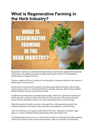 What is Regenerative Farming in
the Herb Industry?
Regenerative Farming is a method to farming that takes a more holistic approach than traditional
farming does. The emphasis is placed on enhancing the quality of the soil and reinstating a
greater quantity of organic life into it.
The poor condition of the soil on farms all over the globe is causing a reduction in the quantity of
arable topsoil on certain farms.
Runoff and soil erosion may be caused by conventional agricultural techniques such as tilling,
carbon mining, and the use of salt-based fertilizers and other chemicals. Both of these problems
deplete the land’s resources and can lead to runoff.
In addition to assisting farmers in enhancing the quality of their soil, regenerative Farming also
has the potential to generate carbon sinks in the soil. This can assist in the removal of excess
carbon from the atmosphere, which is one of the contributing factors to climate change.
When the reduction of carbon emissions is the major focus of the agricultural practice, this
subfield of regenerative Farming is often referred to more explicitly as carbon farming.
Later on in this piece, we’re going to talk about how the term “regenerative Farming” might
apply to a variety of different farming and grazing systems that already exist.
The fundamental concept, however, is that farmers can make use of the process of photosynthesis
carried out by plants in order to boost nutrient density, improve soil health by increasing the
 
