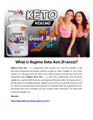 What is Regime Keto Avis (France)?
Regime Keto Avis is a supplement that provide you with the benefits o fat
burning and getting into ketosis without having to make changes to your food
choices. It is all great, but you have to be really careful to not get too much into
marketing hype. Regime Keto Avis is a diet plan supplement that promises
weight loss, perfect BHB formula, and improved lifestyle within 30 days period. It
has become an incredibly popular weight loss tool that can naturally kick you into
an instant fat burning state. Many people are satisfied with the supplement and I
personally feel more energetic and less hungry which influences my mood and
eventually weight loss.
Website:
http://fitnesskite.com/keto-regime-avis-fr/
 