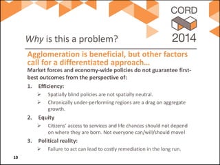 Why is this a problem? 
Market forces and economy-wide policies do not guarantee first- best outcomes from the perspective of: 
1. 
Efficiency: 
 
Spatially blind policies are not spatially neutral. 
 
Chronically under-performing regions are a drag on aggregate growth. 
2. 
Equity 
 
Citizens’ access to services and life chances should not depend on where they are born. Not everyone can/will/should move! 
3. 
Political reality: 
 
Failure to act can lead to costly remediation in the long run. 
Agglomeration is beneficial, but other factors call for a differentiated approach… 10 
 
