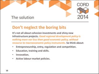 The solution 
It’s not all about cohesion investments and shiny new infrastructure projects. Good regional development policy is nothing more nor less than good economic policy, without recourse to macroeconomic policy instruments. So think about: 
• 
Entrepreneurship, entry, regulation and competition. 
• 
Education, training and skills. 
• 
Innovation. 
• 
Active labour-market policies. 
Don’t neglect the boring bits 12 
 