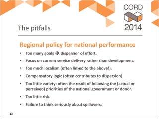 The pitfalls 
• 
Too many goals  dispersion of effort. 
• 
Focus on current service delivery rather than development. 
• 
Too much localism (often linked to the above!). 
• 
Compensatory logic (often contributes to dispersion). 
• 
Too little variety: often the result of following the (actual or perceived) priorities of the national government or donor. 
• 
Too little risk. 
• 
Failure to think seriously about spillovers. 
Regional policy for national performance 13 
 