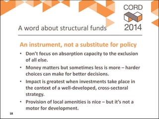 A word about structural funds 
• 
Don’t focus on absorption capacity to the exclusion of all else. 
• 
Money matters but sometimes less is more – harder choices can make for better decisions. 
• 
Impact is greatest when investments take place in the context of a well-developed, cross-sectoral strategy. 
• 
Provision of local amenities is nice – but it’s not a motor for development. 
An instrument, not a substitute for policy 18 
 