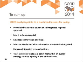 To sum up 
• 
Provide infrastructure as part of an integrated regional approach. 
• 
Invest in human capital. 
• 
Emphasise innovation and R&D. 
• 
Work at a scale and with a vision that makes sense for growth. 
• 
Focus on integrated regional policies. 
• 
Treat structural funds as a policy tool within an overall strategy – not as a policy in and of themselves. 
OECD analysis points to a few broad lessons for policy: 21 
 